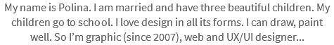 My name is Polina. I am married and have three beautiful children. My children go to school. I love design in all its forms. I can draw, paint well. So I’m graphic (since 2007), web and UX/UI designer...